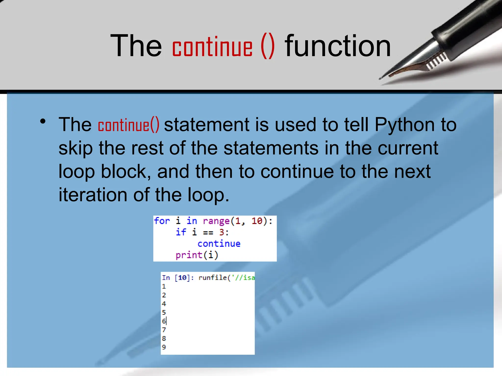 • The continue() statement is used to tell Python to
skip the rest of the statements in the current
loop block, and then to continue to the next
iteration of the loop.
The continue () function
 