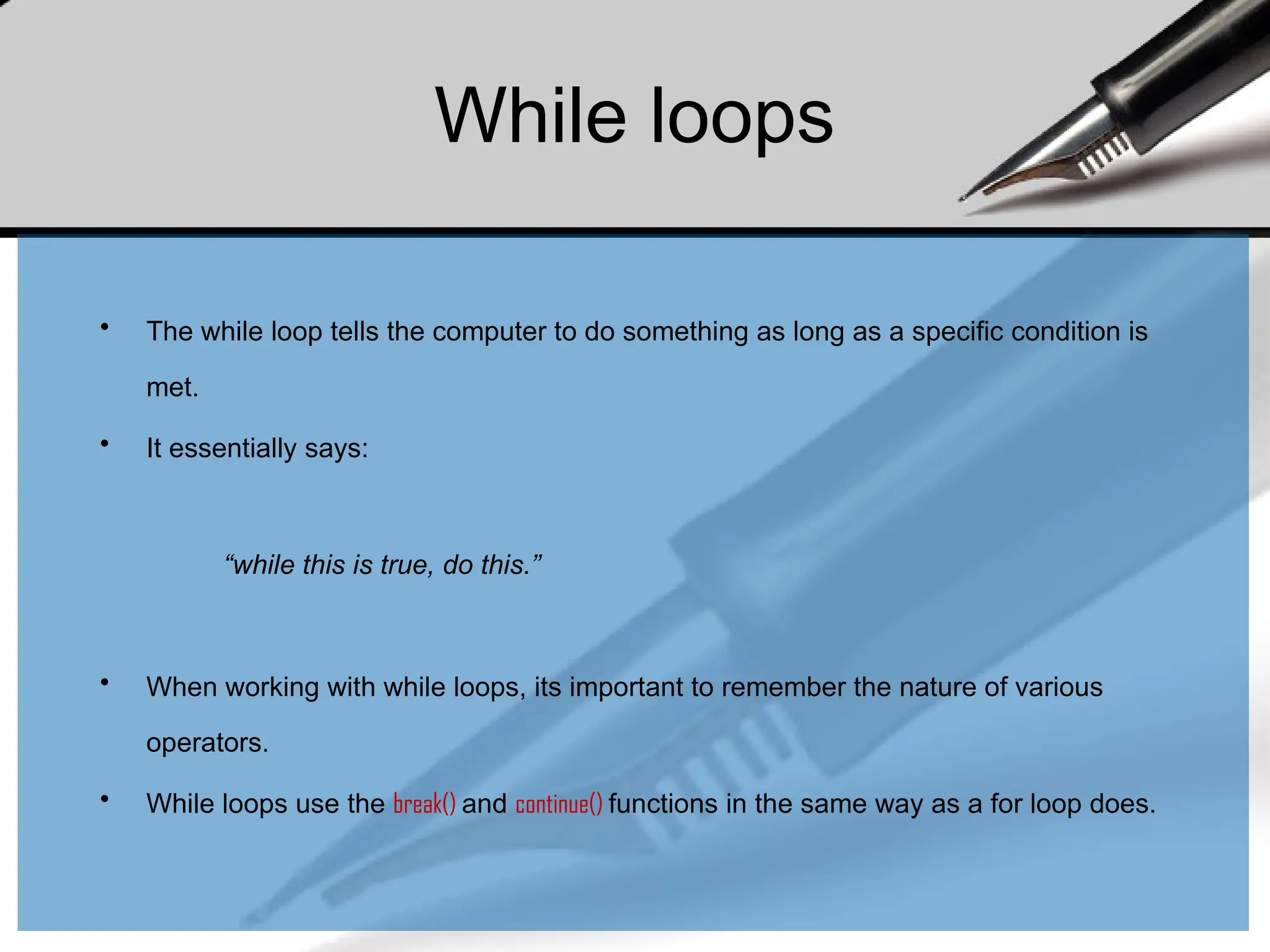 While loops
• The while loop tells the computer to do something as long as a specific condition is
met.
• It essentially says:
“while this is true, do this.”
• When working with while loops, its important to remember the nature of various
operators.
• While loops use the break() and continue() functions in the same way as a for loop does.
 