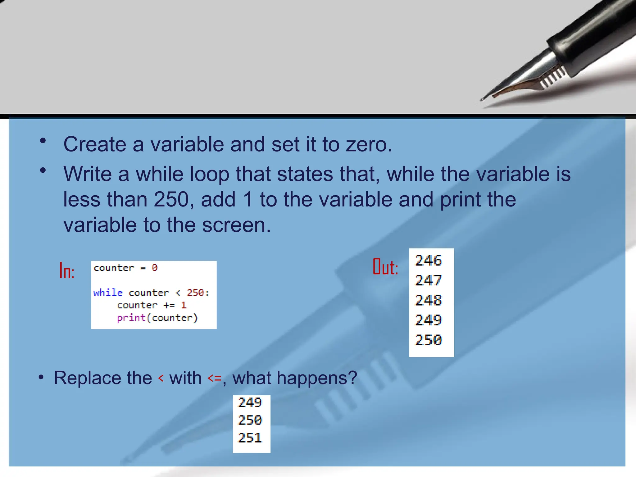• Create a variable and set it to zero.
• Write a while loop that states that, while the variable is
less than 250, add 1 to the variable and print the
variable to the screen.
• Replace the < with <=, what happens?
In: Out:
 