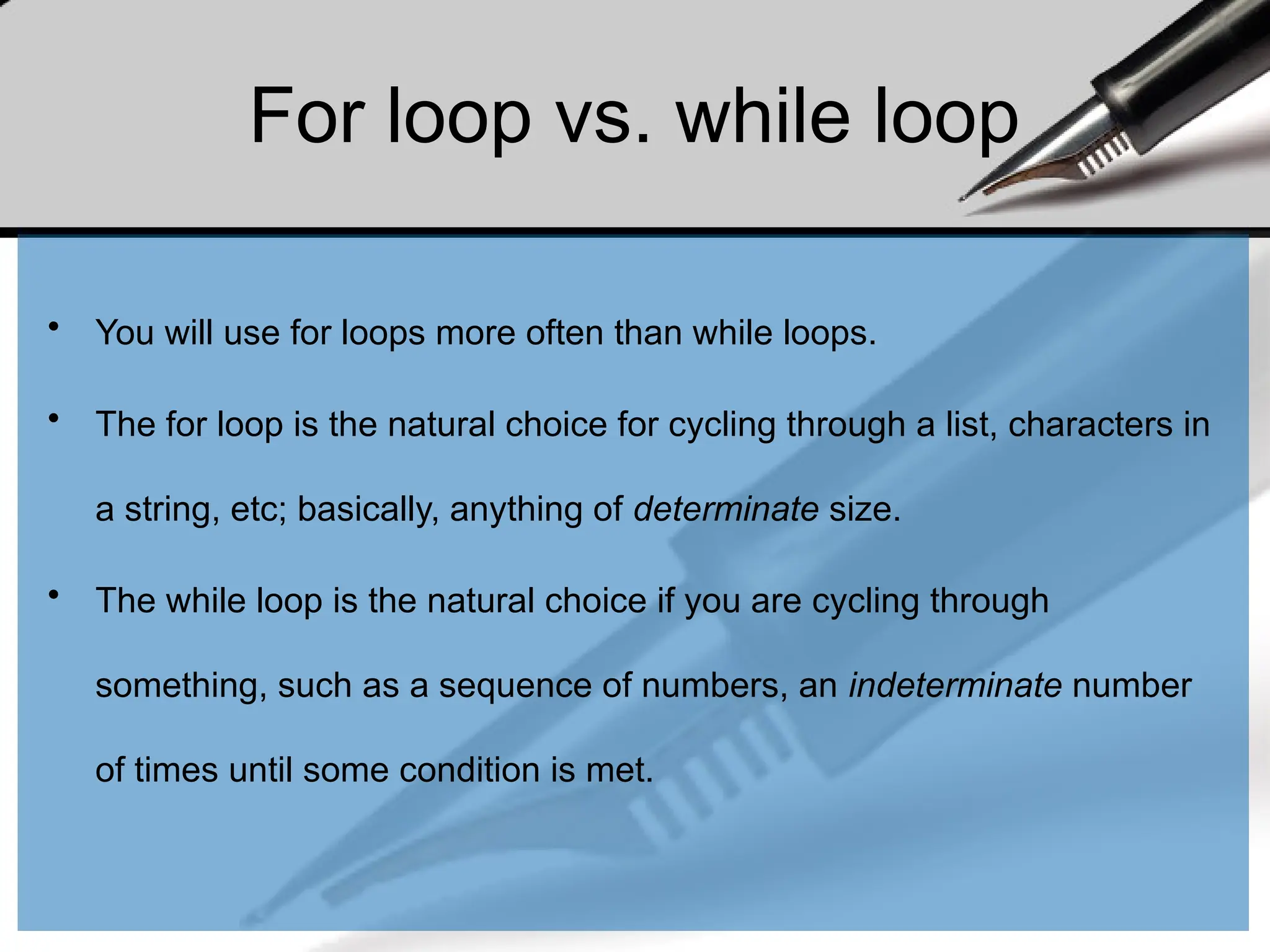 For loop vs. while loop
• You will use for loops more often than while loops.
• The for loop is the natural choice for cycling through a list, characters in
a string, etc; basically, anything of determinate size.
• The while loop is the natural choice if you are cycling through
something, such as a sequence of numbers, an indeterminate number
of times until some condition is met.
 