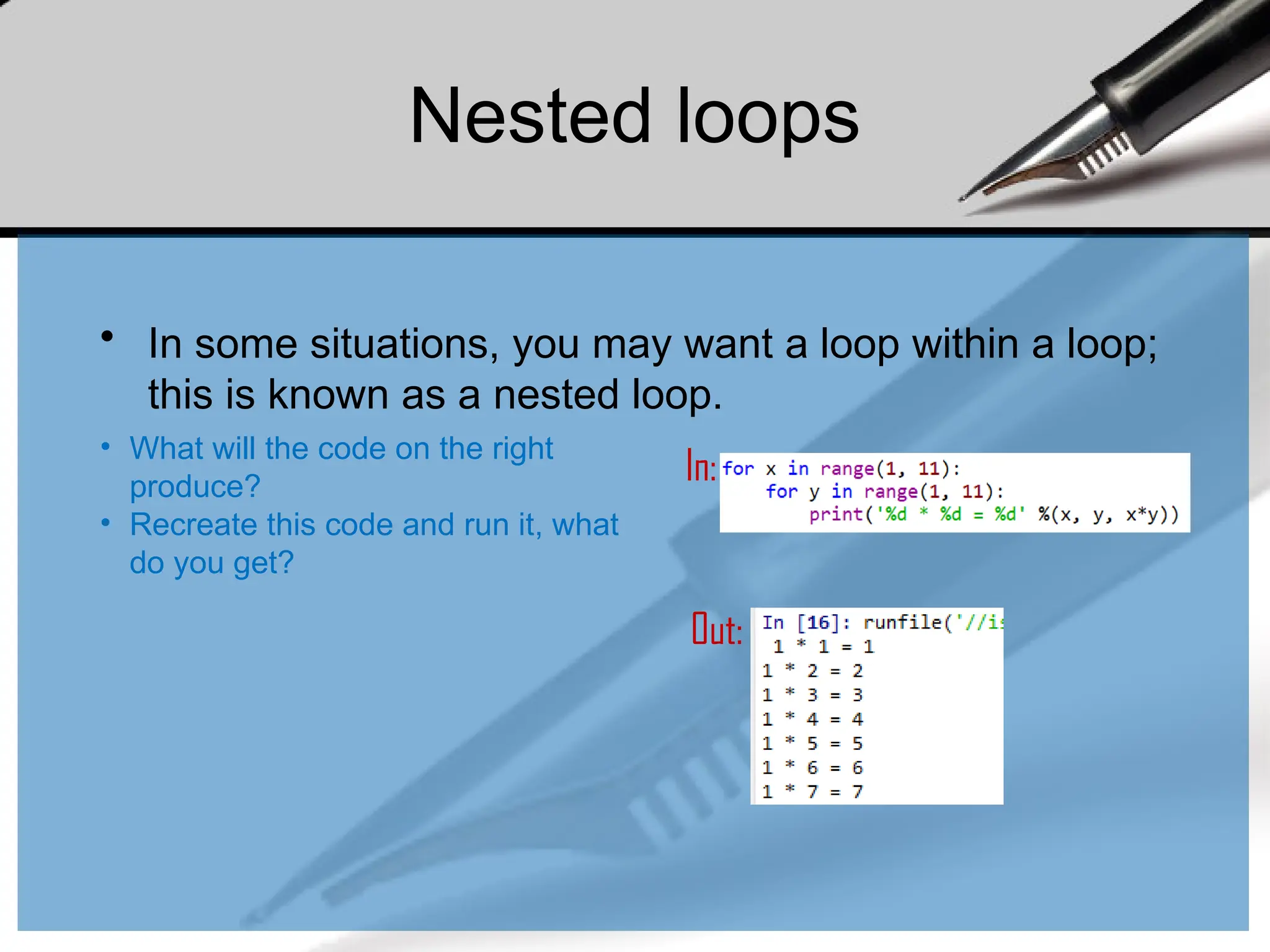 Nested loops
• In some situations, you may want a loop within a loop;
this is known as a nested loop.
In:
Out:
• What will the code on the right
produce?
• Recreate this code and run it, what
do you get?
 