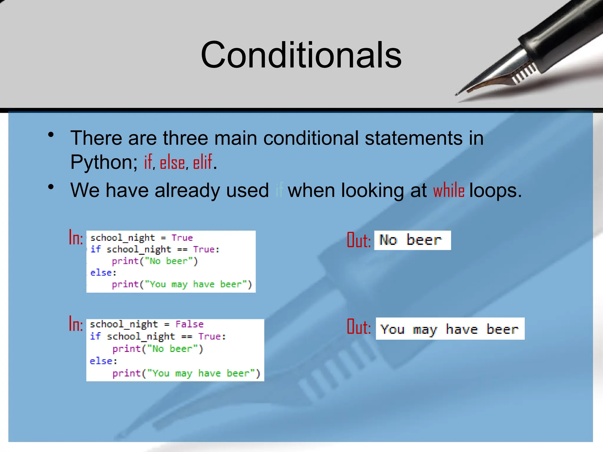 Conditionals
• There are three main conditional statements in
Python; if, else, elif.
• We have already used if when looking at while loops.
In: Out:
In: Out:
 