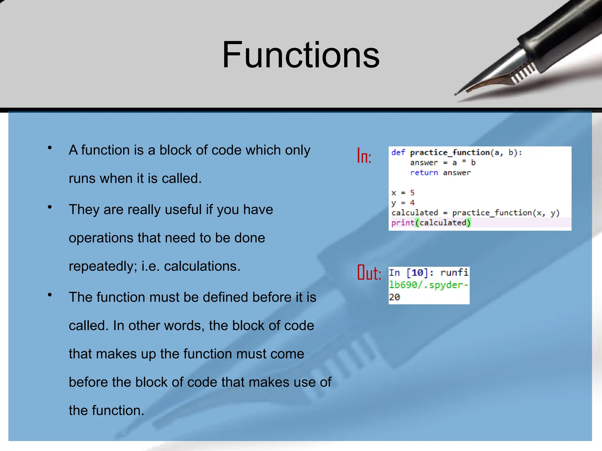 Functions
• A function is a block of code which only
runs when it is called.
• They are really useful if you have
operations that need to be done
repeatedly; i.e. calculations.
• The function must be defined before it is
called. In other words, the block of code
that makes up the function must come
before the block of code that makes use of
the function.
In:
Out:
 