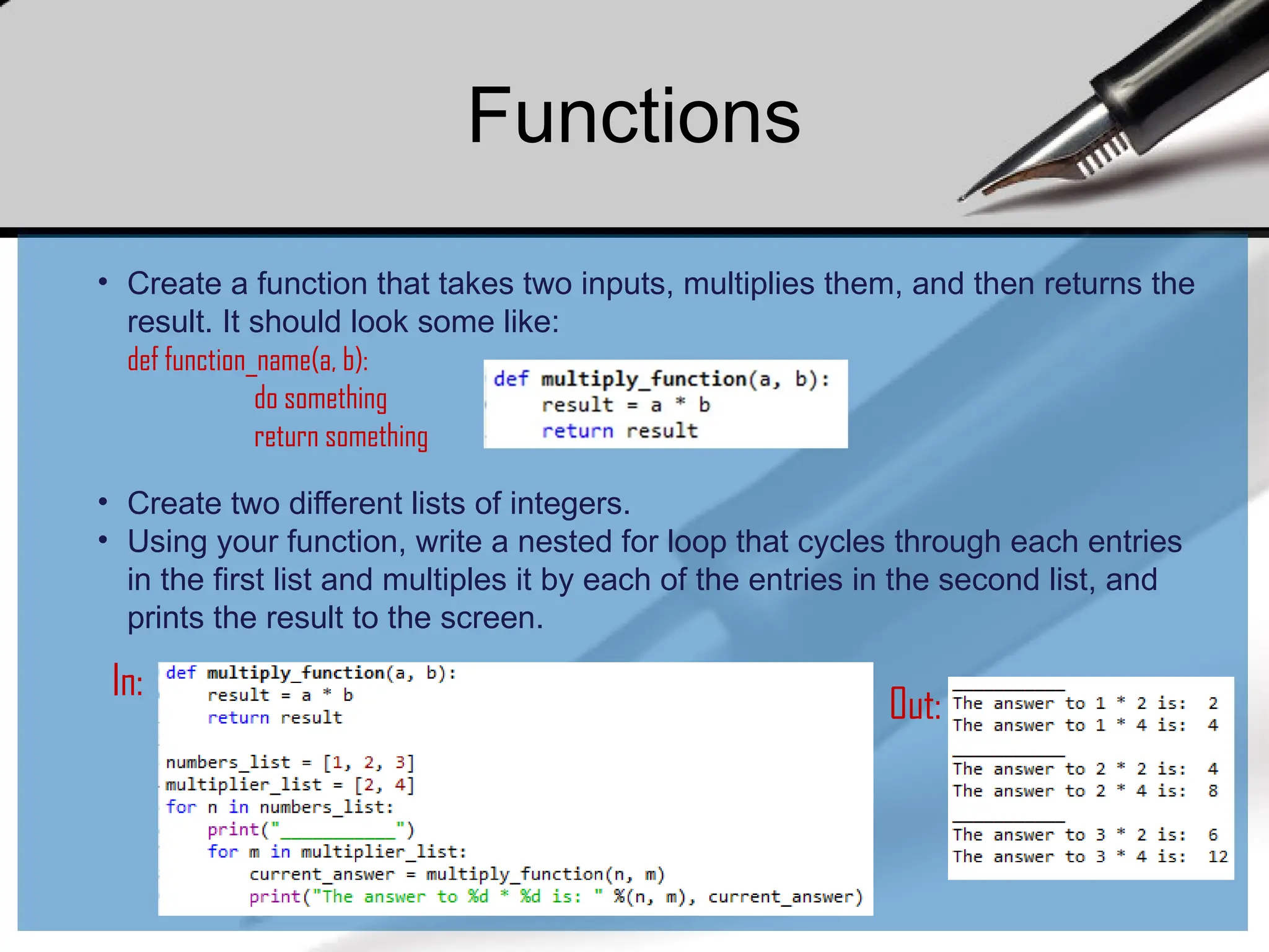 In:
Out:
• Create a function that takes two inputs, multiplies them, and then returns the
result. It should look some like:
def function_name(a, b):
do something
return something
• Create two different lists of integers.
• Using your function, write a nested for loop that cycles through each entries
in the first list and multiples it by each of the entries in the second list, and
prints the result to the screen.
Functions
 