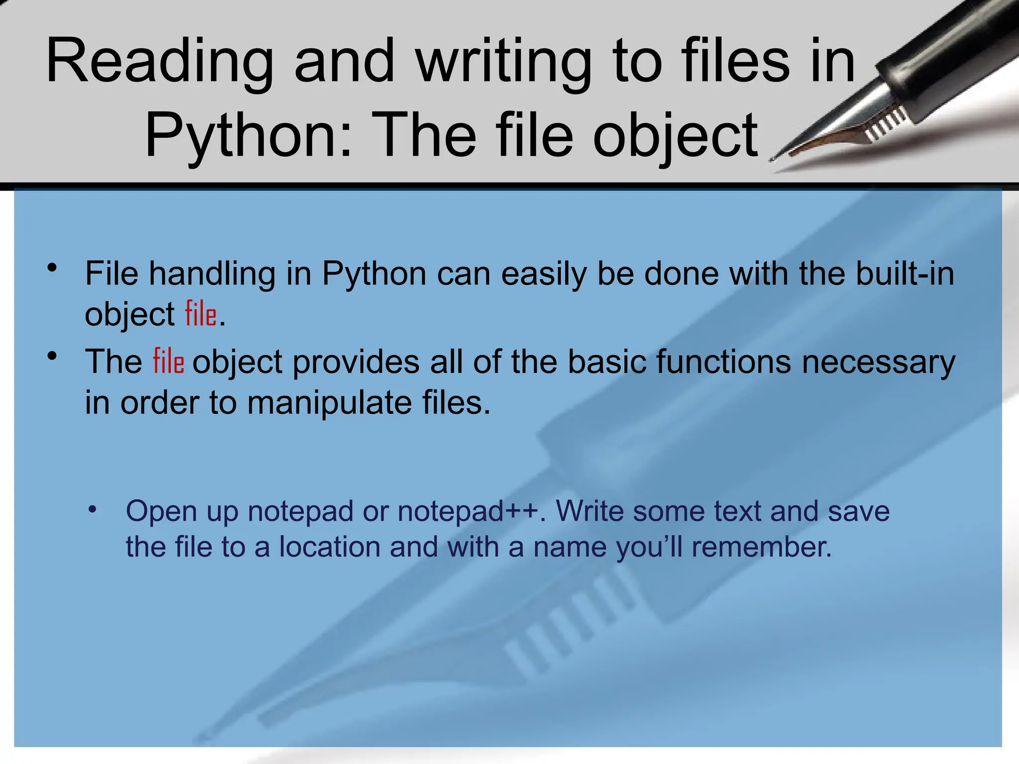 Reading and writing to files in
Python: The file object
• File handling in Python can easily be done with the built-in
object file.
• The file object provides all of the basic functions necessary
in order to manipulate files.
• Open up notepad or notepad++. Write some text and save
the file to a location and with a name you’ll remember.
 