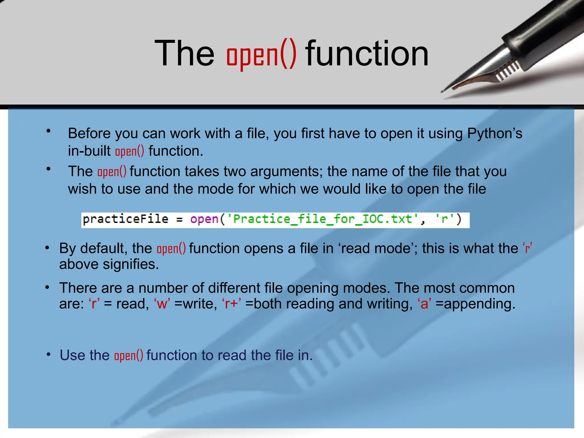 The open() function
• Before you can work with a file, you first have to open it using Python’s
in-built open() function.
• The open() function takes two arguments; the name of the file that you
wish to use and the mode for which we would like to open the file
• By default, the open() function opens a file in ‘read mode’; this is what the ‘r’
above signifies.
• There are a number of different file opening modes. The most common
are: ‘r’ = read, ‘w’ =write, ‘r+’ =both reading and writing, ‘a’ =appending.
• Use the open() function to read the file in.
 