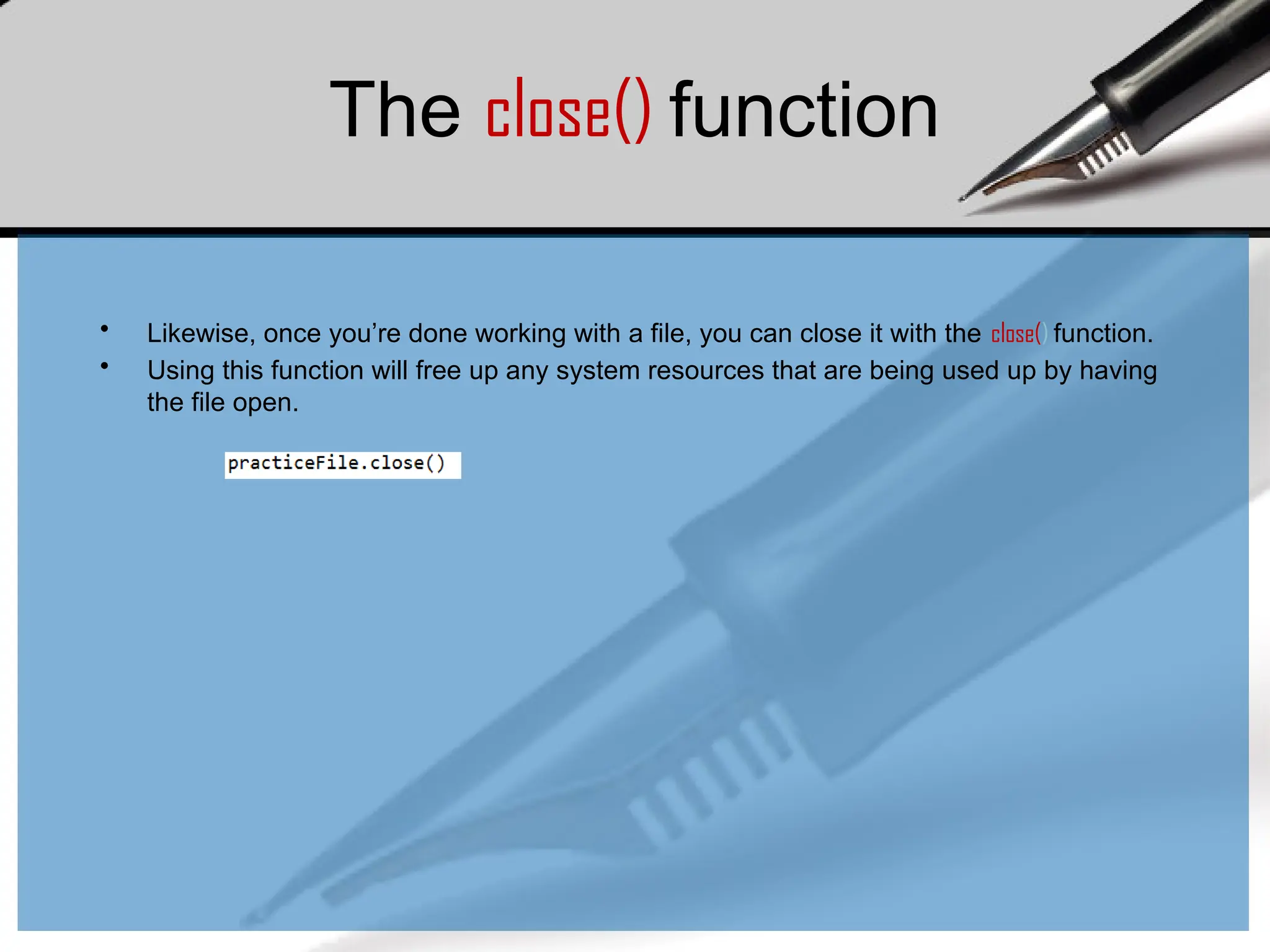 The close() function
• Likewise, once you’re done working with a file, you can close it with the close() function.
• Using this function will free up any system resources that are being used up by having
the file open.
 