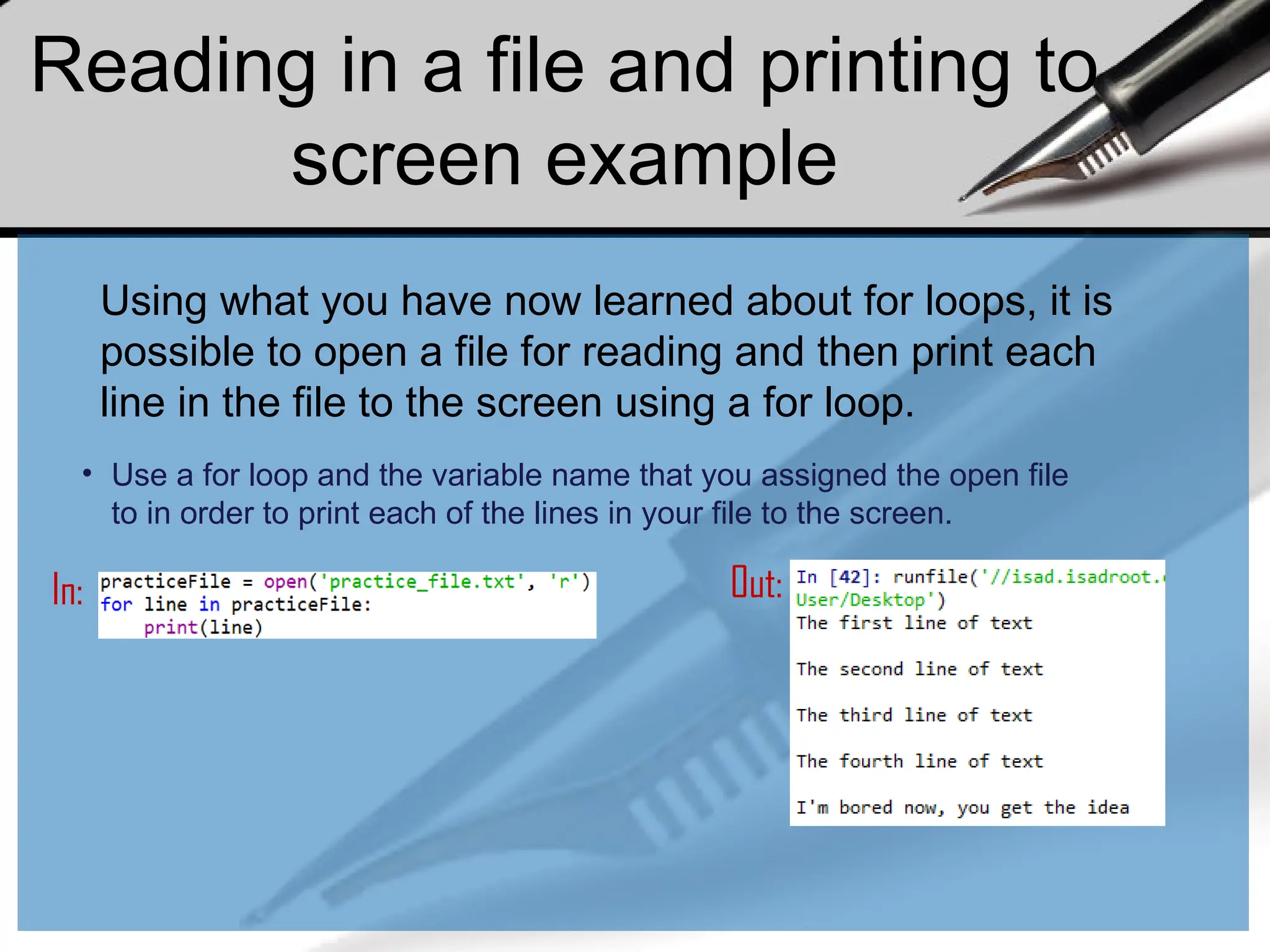 Reading in a file and printing to
screen example
Using what you have now learned about for loops, it is
possible to open a file for reading and then print each
line in the file to the screen using a for loop.
• Use a for loop and the variable name that you assigned the open file
to in order to print each of the lines in your file to the screen.
In: Out:
 