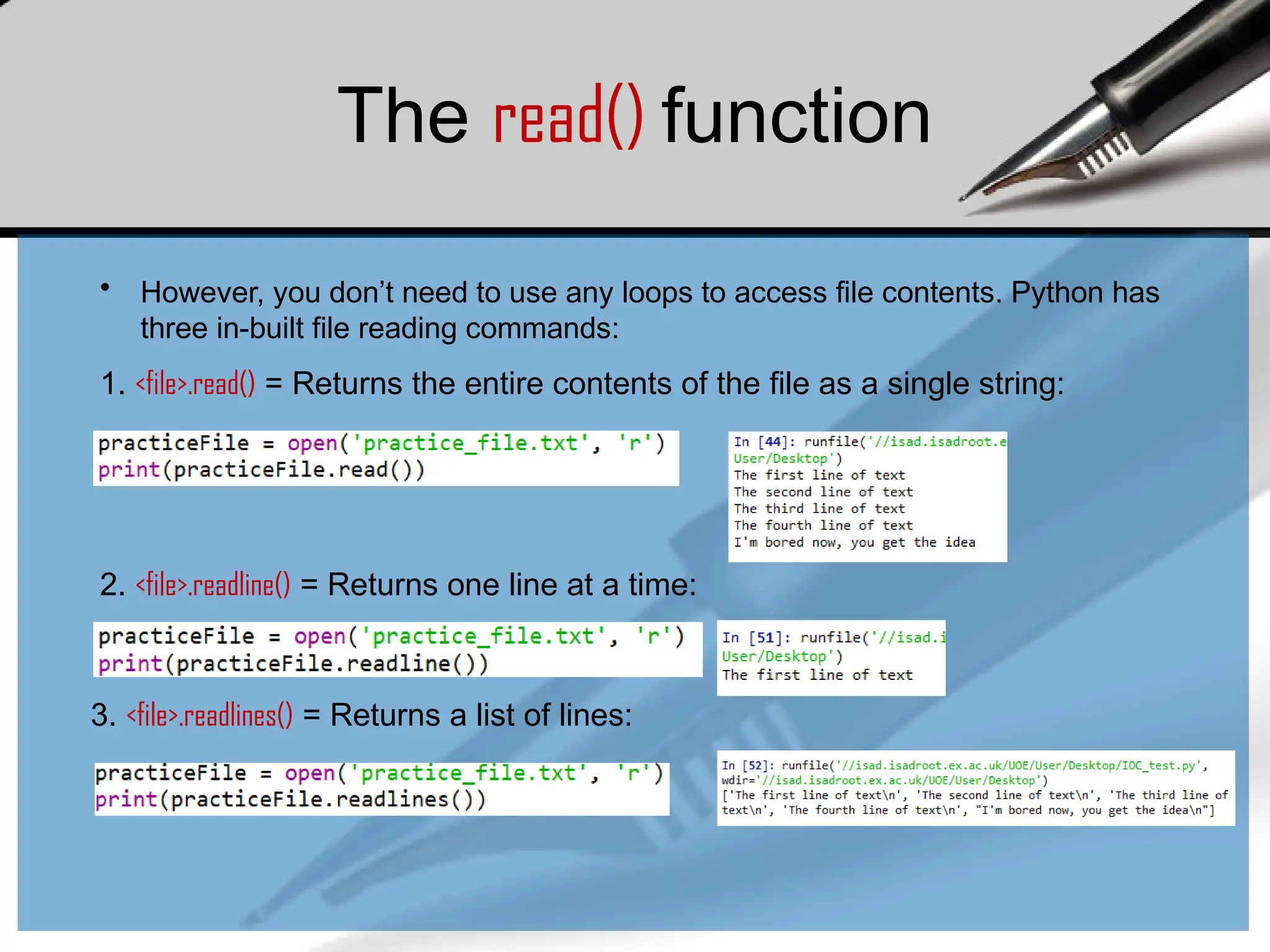 The read() function
• However, you don’t need to use any loops to access file contents. Python has
three in-built file reading commands:
1. <file>.read() = Returns the entire contents of the file as a single string:
2. <file>.readline() = Returns one line at a time:
3. <file>.readlines() = Returns a list of lines:
 