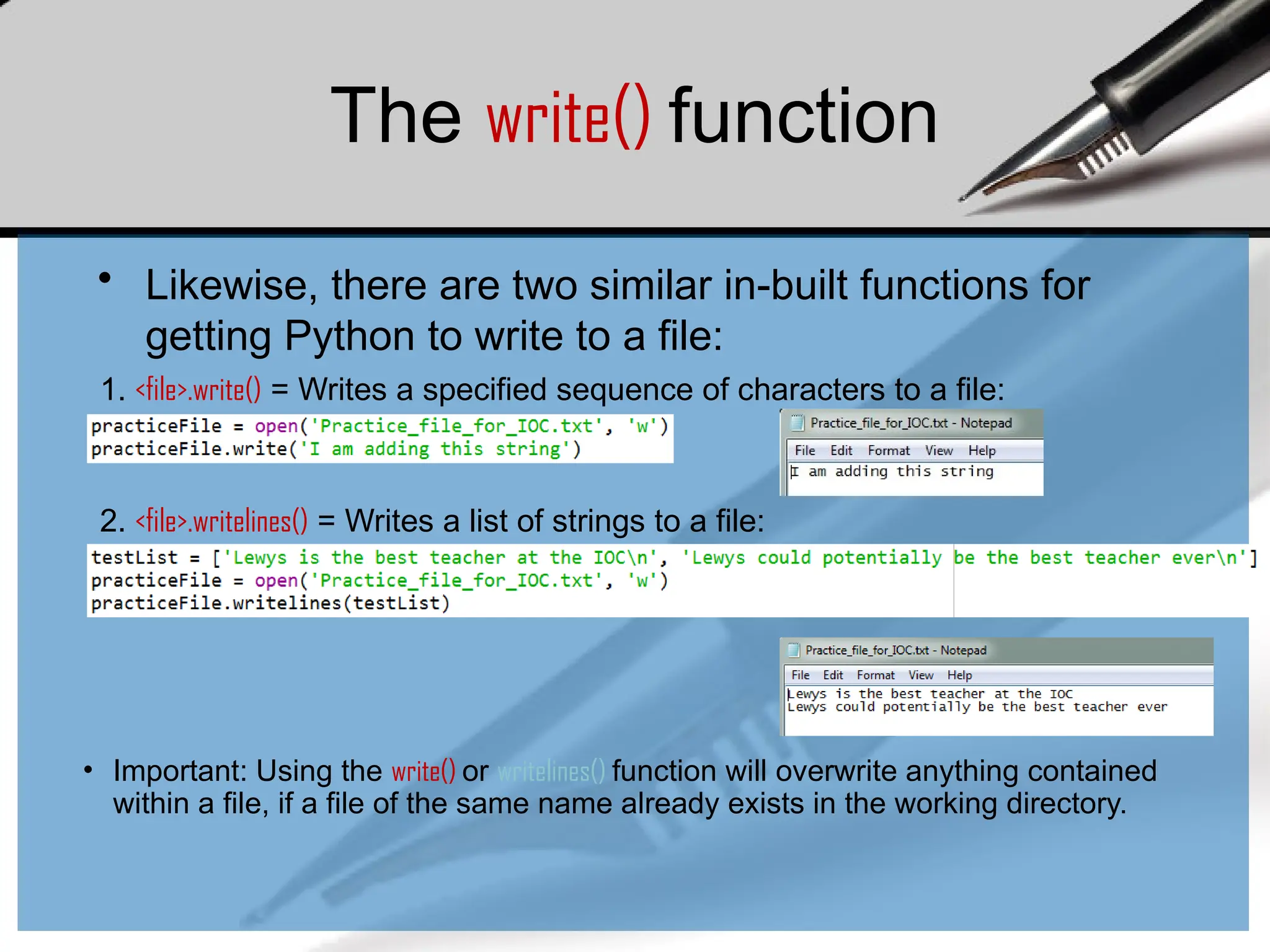 The write() function
• Likewise, there are two similar in-built functions for
getting Python to write to a file:
1. <file>.write() = Writes a specified sequence of characters to a file:
2. <file>.writelines() = Writes a list of strings to a file:
• Important: Using the write() or writelines() function will overwrite anything contained
within a file, if a file of the same name already exists in the working directory.
 