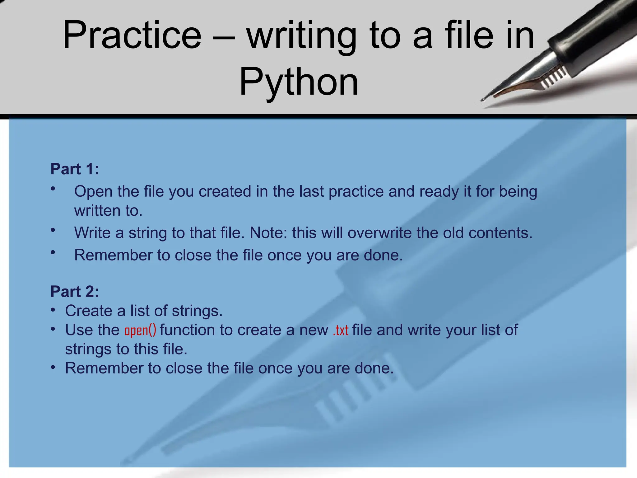 Practice – writing to a file in
Python
Part 1:
• Open the file you created in the last practice and ready it for being
written to.
• Write a string to that file. Note: this will overwrite the old contents.
• Remember to close the file once you are done.
Part 2:
• Create a list of strings.
• Use the open() function to create a new .txt file and write your list of
strings to this file.
• Remember to close the file once you are done.
 