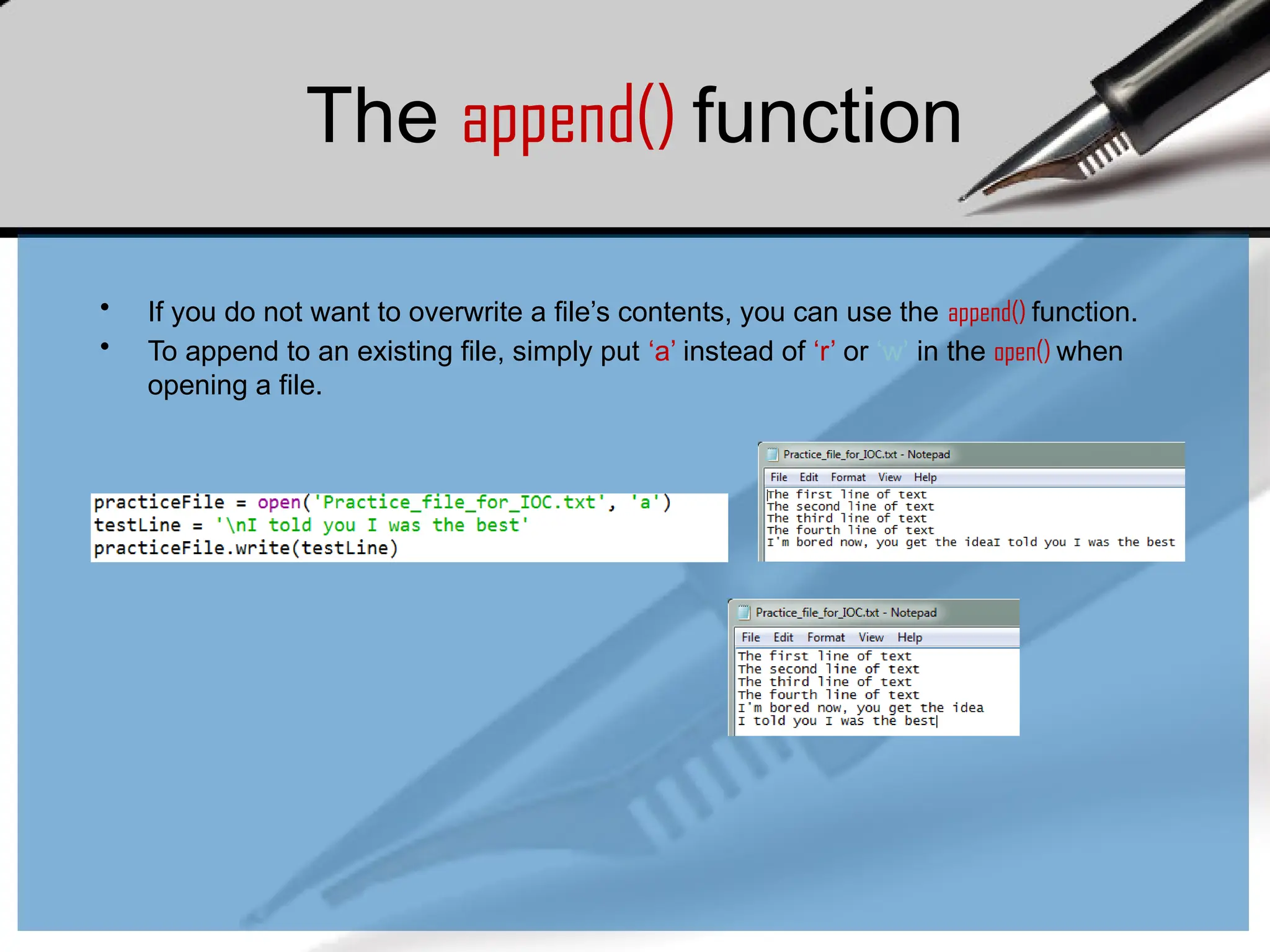 The append() function
• If you do not want to overwrite a file’s contents, you can use the append() function.
• To append to an existing file, simply put ‘a’ instead of ‘r’ or ‘w’ in the open() when
opening a file.
 