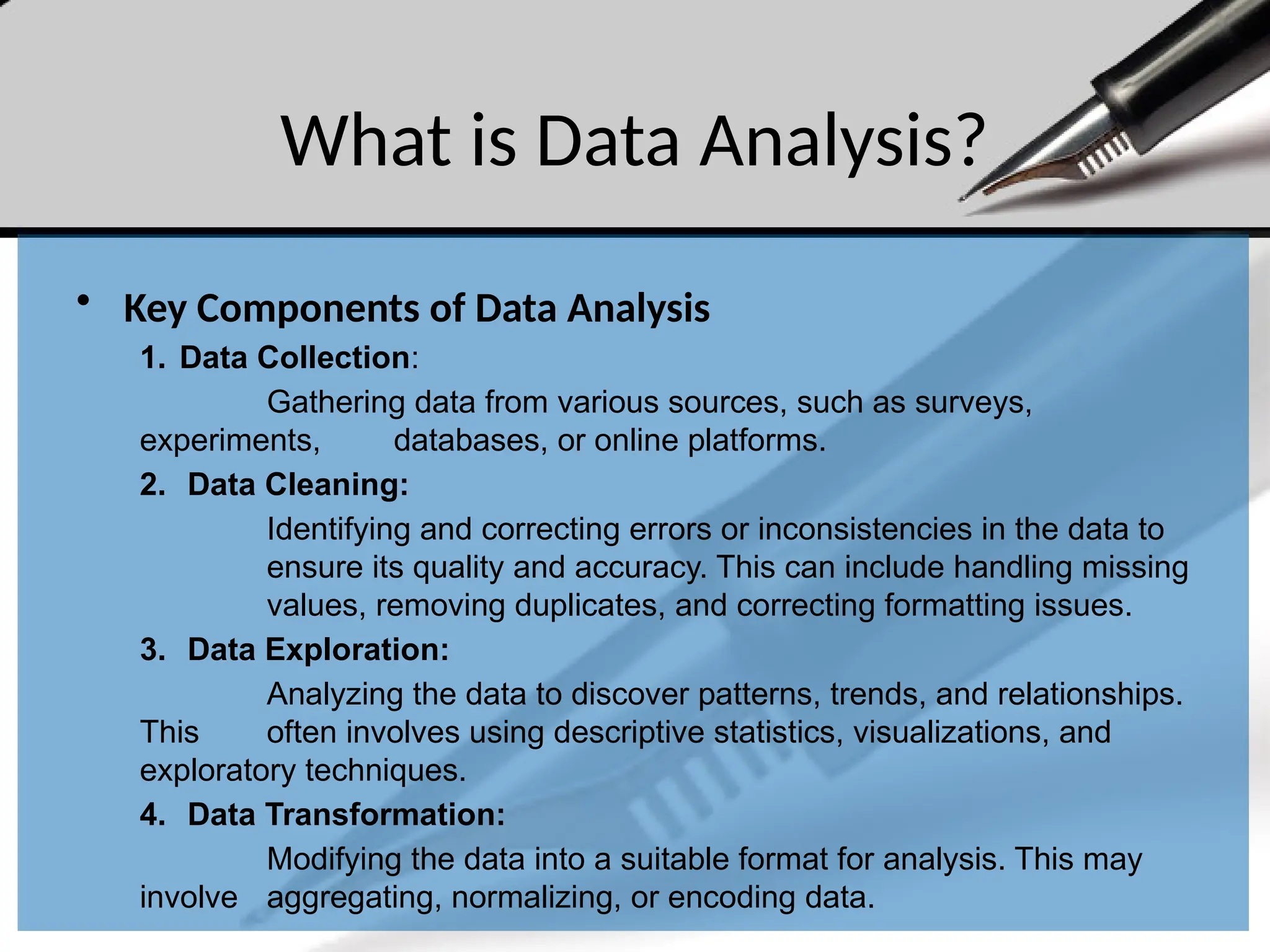 What is Data Analysis?
• Key Components of Data Analysis
1. Data Collection:
Gathering data from various sources, such as surveys,
experiments, databases, or online platforms.
2. Data Cleaning:
Identifying and correcting errors or inconsistencies in the data to
ensure its quality and accuracy. This can include handling missing
values, removing duplicates, and correcting formatting issues.
3. Data Exploration:
Analyzing the data to discover patterns, trends, and relationships.
This often involves using descriptive statistics, visualizations, and
exploratory techniques.
4. Data Transformation:
Modifying the data into a suitable format for analysis. This may
involve aggregating, normalizing, or encoding data.
 