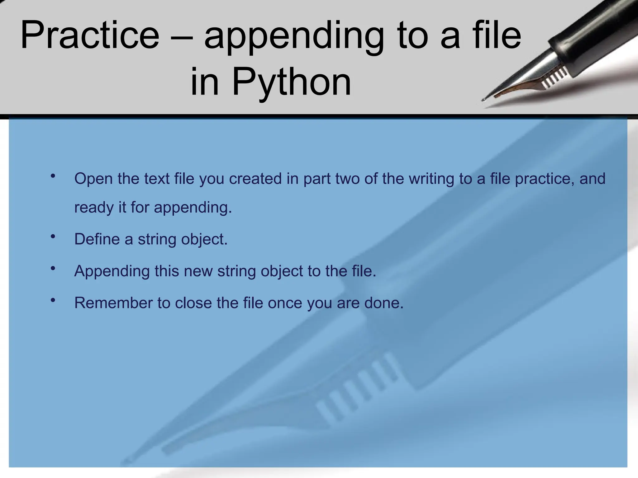 Practice – appending to a file
in Python
• Open the text file you created in part two of the writing to a file practice, and
ready it for appending.
• Define a string object.
• Appending this new string object to the file.
• Remember to close the file once you are done.
 
