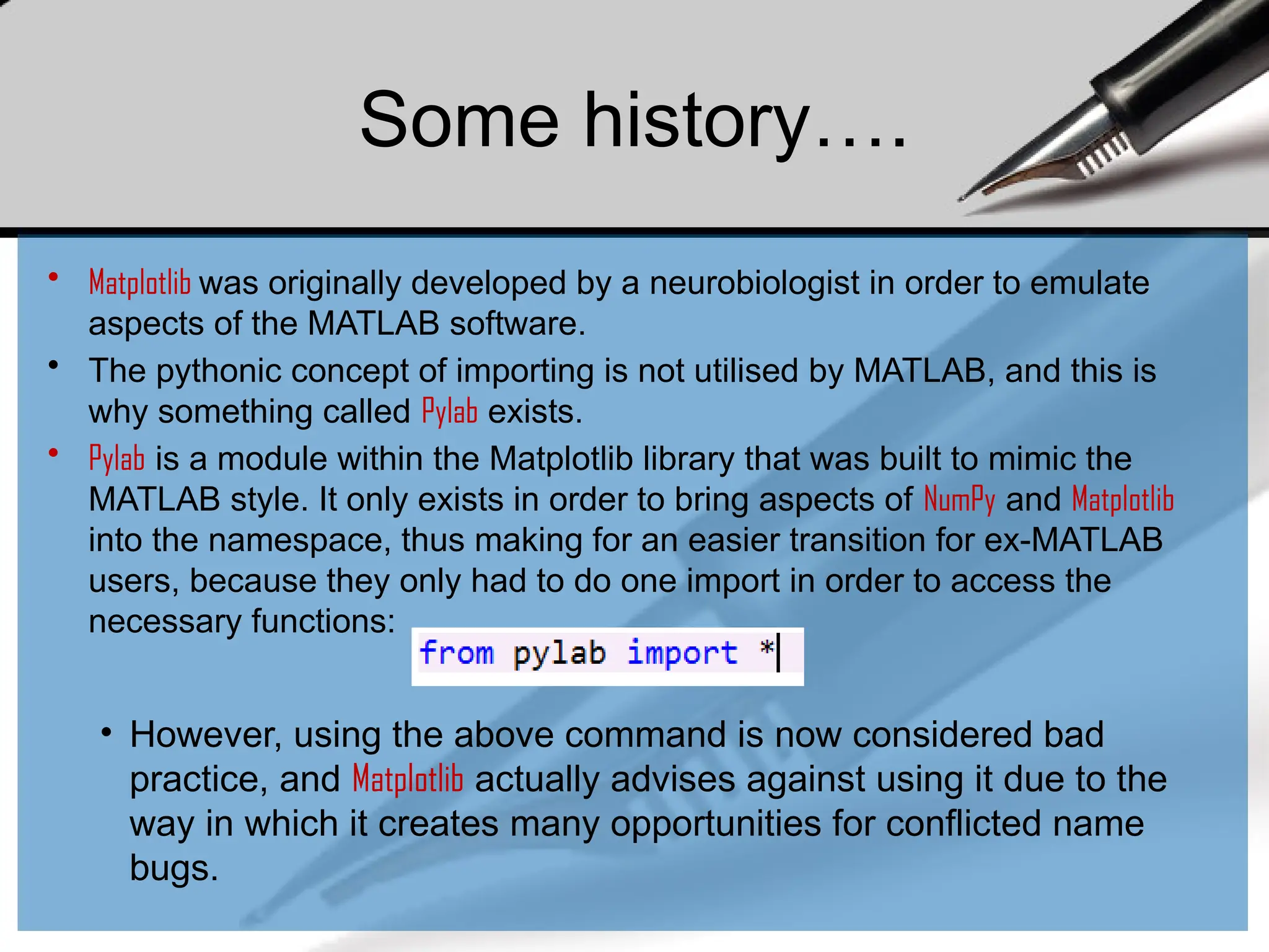 Some history….
• Matplotlib was originally developed by a neurobiologist in order to emulate
aspects of the MATLAB software.
• The pythonic concept of importing is not utilised by MATLAB, and this is
why something called Pylab exists.
• Pylab is a module within the Matplotlib library that was built to mimic the
MATLAB style. It only exists in order to bring aspects of NumPy and Matplotlib
into the namespace, thus making for an easier transition for ex-MATLAB
users, because they only had to do one import in order to access the
necessary functions:
• However, using the above command is now considered bad
practice, and Matplotlib actually advises against using it due to the
way in which it creates many opportunities for conflicted name
bugs.
 