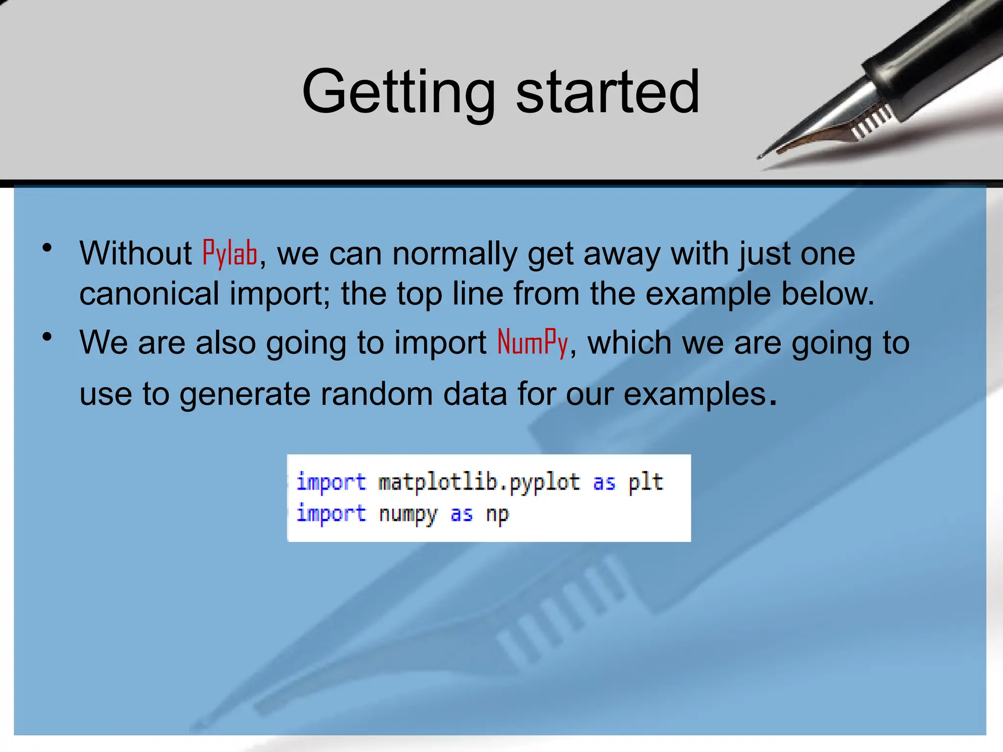 Getting started
• Without Pylab, we can normally get away with just one
canonical import; the top line from the example below.
• We are also going to import NumPy, which we are going to
use to generate random data for our examples.
 