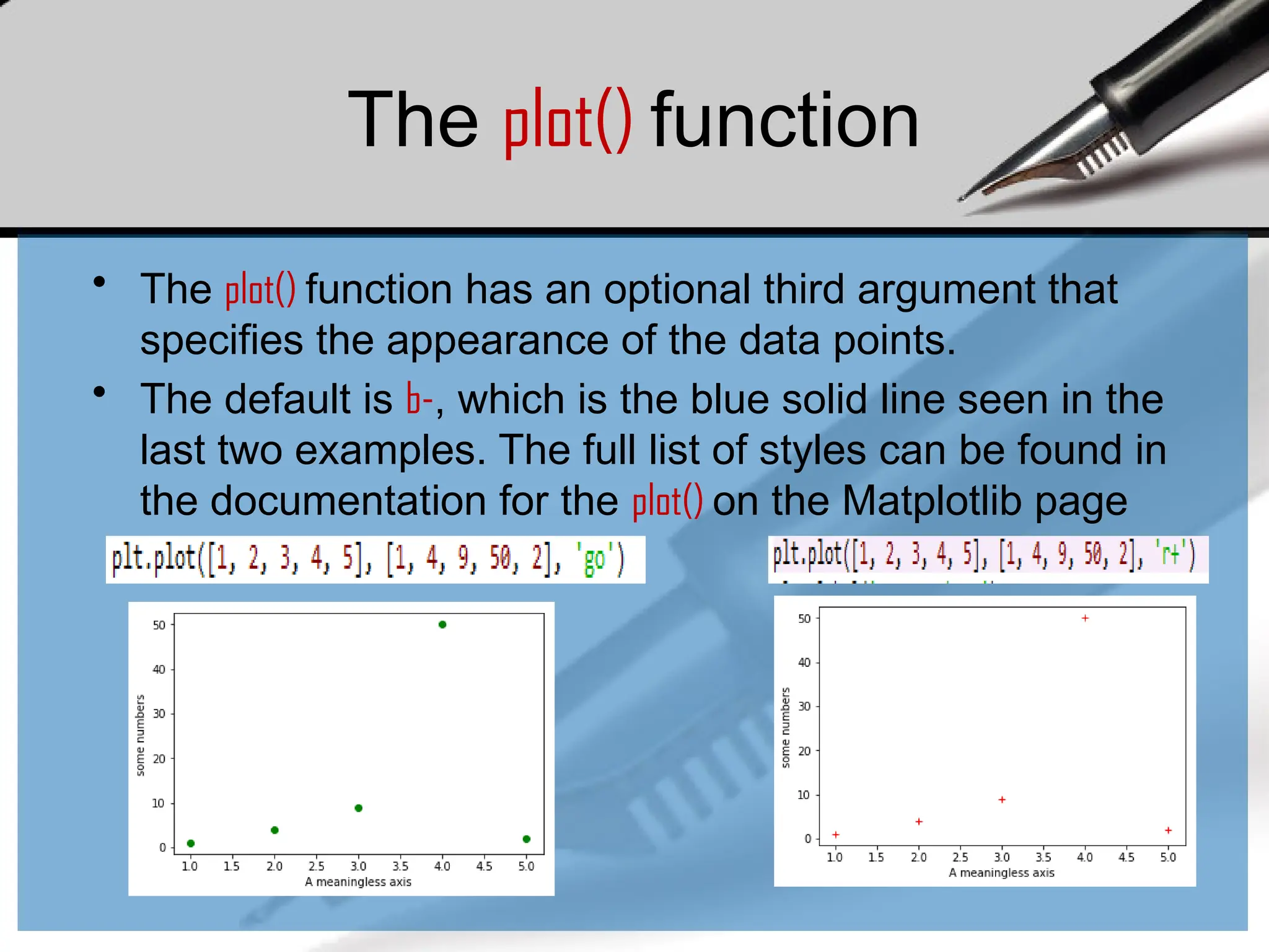The plot() function
• The plot() function has an optional third argument that
specifies the appearance of the data points.
• The default is b-, which is the blue solid line seen in the
last two examples. The full list of styles can be found in
the documentation for the plot() on the Matplotlib page
 