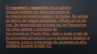 El reguetón(o reggaetón) es un género
musical bailable que tiene sus raíces en
la música de América Latina y el Caribe. Su sonido
se deriva del reggae jamaicano, influido por el hip
hop. Se desarrolló por primera vez en Panamá en
los años setenta y principios de
los noventa en Puerto Rico, nace y surge a raíz de
la comunidad jamaicana cuyos ancestros llegaron a
Panamá, junto a inmigrantes de ascendencia afro-
antillana durante el siglo XX.
 