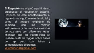 El Reguetón se originó a partir de su
predecesor el regueton.en español.
Después de este acontecimiento el
reguetón se siguió manteniendo tal y
como el reggae originario de
Jamaica, con los mismos
instrumentos y las mismas melodías
de voz pero con diferentes letras.
Mientras que en Puerto-Rico se
usaban beats de reggae sobre bases
de rap pero con letras y
composiciones diferentes.
yeferander98@gmail.com
 