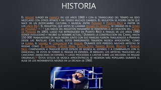 EL REGGAE SURGIÓ EN JAMAICA EN LOS AÑOS 1960 Y CON EL TRANSCURSO DEL TIEMPO HA SIDO
MEZCLADO CON OTROS RITMOS Y HA TENIDO MUCHOS CAMBIOS. EL REGUETÓN SE PODRÍA DECIR QUE
NACE DE UN INTERCAMBIO CULTURAL Y MUSICAL ENTRE PANAMÁ Y PUERTO RICO A PARTIR DE
LOS AÑOS 90.11 EL REGUETÓN, QUE ANTES SE LLAMABA REGGAE EN ESPAÑOL, SE ORIGINÓ EN EL ISTMO
DE PANAMÁ.5 12 7 6 LAS RAÍCES DEL REGUETÓN PANAMEÑO SE REMONTAN A LA CREACIÓN DEL CANAL
DE PANAMÁ EN 1903, LUEGO FUE INTRODUCIDO EN PUERTO RICO A FINALES DE LOS AÑOS 1980
DONDE EVOLUCIONÓ Y RECIBIÓ SU NOMBRE ACTUAL.9 DURANTE LA CONSTRUCCIÓN DEL CANAL, HASTA
150 000 TRABAJADORES DE RAZA NEGRA JUNTO CON SUS FAMILIAS FUERON TRASLADADOS A PANAMÁ
DESDE LAS ANTILLAS. CON ELLOS, ESTOS INMIGRANTES TRAJERON MÚSICA AFROCENTRIC, COMO
LA RUMBA, EL MAMBO, EL CHACHACHÁ Y EL REGGAE. DURANTE ESTE PERÍODO, MUCHOS ARTISTAS DE
REGGAE COMO EL GENERAL, CHICHO MAN, CALITO SOUL, NANDO BOOM, RENATO Y APACHE
NESS COMENZARON A TRADUCIR ESTOS ESTILOS DE MÚSICA AL ESPAÑOL Y A COMBINARLOS CON EL
DANCEHALL; DE ESTOS SE FORMÓ EL REGGAE EN ESPAÑOL. A MENUDO, LOS ARTISTAS TRADUCÍAN LAS
CANCIONES JAMAICANAS EN ESPAÑOL Y LUEGO PROCEDÍAN A CANTAR SOBRE LAS MELODÍAS DE REGGAE
ORIGINALES.12 ESTOS ESTILOS DE MÚSICA AFROCÉNTRICOS SE HICIERON MÁS POPULARES DURANTE EL
AUGE DE LOS MOVIMIENTOS NEGROS EN LA DÉCADA DE
 