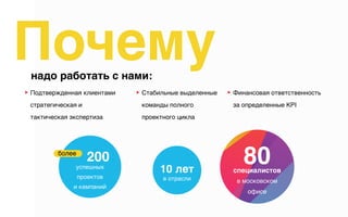 ▶︎ Подтвержденная клиентами
стратегическая и
тактическая экспертиза
Почемунадо работать с нами:
▶︎ Финансовая ответственность  
за определенные KPI
▶︎ Стабильные выделенные
команды полного
проектного цикла
в отрасли
10 летуспешных 
проектов 
и кампаний
более
200 80специалистов
в московском
офисе
 