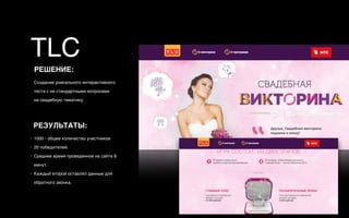 РЕШЕНИЕ:
Создание уникального интерактивного
теста с не стандартными вопросами  
на свадебную тематику
РЕЗУЛЬТАТЫ:
• 1000 - общее количество участников
• 20 победителей.
• Среднее время проведенное на сайте 8
минут.
• Каждый второй оставлял данные для
обратного звонка.
TLC
 