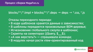 Процесс сборки MegaFon.ru
blocks/**/*.tmpl + blocks/**/*.deps → deps → *.css, *.js
Отказы переходного периода:
• В коде шаблонов хранятся данные о зависимостях;
• В шаблоны передаются произвольные BEM-деревья;
• Исчезновение глобального скоупа в шаблонах;
• Скрипты на селекторах (jQuery, $__$);
• «А как верстать?» — спрашивала команда;
• В модулях начал расти view-ориентированный код
 