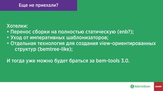 Еще не приехали?
Хотелки:
• Перенос сборки на полностью статическую (enb?);
• Уход от императивных шаблонизаторов;
• Отдельная технология для создания view-ориентированных
структур (bemtree-like);
И тогда уже можно будет браться за bem-tools 3.0.
 
