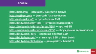 Ссылки
http://bem.info — официальный сайт и форум
http://getbem.com — фан-сайт на английском
http://enb-make.info — про сборщик ENB
http://bit.ly/bemstory-talk — история создания BEM
https://ru.bem.info/forum/issues/158/ — про неBEM
https://ru.bem.info/forum/issues/185/ — обсуждаемая терминология
http://bit.ly/bem-defs — основные понятия БЭМ
http://bit.ly/bem-perf — статья про BEM от Paul Lewis
http://bit.ly/bemhtml-demo — демо работы bemhtml
 