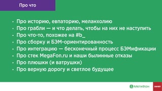 Про что
● Про историю, евпаторию, меланхолию
● Про грабли — и что делать, чтобы на них не наступить
● Про что-то, похожее на #b_
● Про сборку и БЭМ-ориентированность
● Про интеграцию — бесконечный процесс БЭМификации
● Про стек MegaFon.ru и наши былинные отказы
● Про плюшки (и ватрушки)
● Про верную дорогу и светлое будущее
 