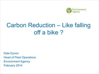 Carbon Reduction – Like falling
off a bike ?

Dale Eynon
Head of Fleet Operations
Environment Agency
February 2014

 