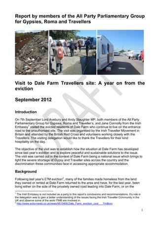 Report by members of the All Party Parliamentary Group
for Gypsies, Roma and Travellers




Visit to Dale Farm Travellers site: A year on from the
eviction

September 2012

Introduction
On 7th September Lord Avebury and Andy Slaughter MP, both members of the All Party
Parliamentary Group for Gypsies, Roma and Traveller’s, and Jane Connolly from the Irish
Embassy1 visited the evicted residents of Dale Farm who continue to live on the entrance
road to the unauthorised site. The visit was organised by the Irish Traveller Movement in
Britain and attended by the British Red Cross and volunteers working closely with the
Travellers. The visiting delegation would like to thank the Travellers for their kind
hospitality on the day.

The objective of the visit was to establish how the situation at Dale Farm has developed
since last year’s eviction and to explore peaceful and sustainable solutions to the issue.
The visit was carried out in the context of Dale Farm being a national issue which brings to
light the severe shortage of Gypsy and Traveller sites across the country and the
discrimination these communities face in accessing appropriate accommodation.

Background
Following last year’s £7M eviction2, many of the families made homeless from the land
they owned or rented at Dale Farm returned to the area and have, for the last year, been
living either on the side of the privately owned road leading into Dale Farm, or on the
1
  The Irish Embassy is not included as a party to this report’s conclusions and recommendations. It’s role in
the delegation was to gain a better understanding of the issues facing the Irish Traveller Community in the
UK and observe some of the work ITMB are involved in.
2
  http://www.echo-news.co.uk/news/9510408.Dale_Farm_eviction_cost___7million/

                                                                                                                1
 