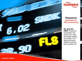 Flowserve   celebrates its   10th anniversary On July 22,  1997,  Flowserve Corporation was formed and a day later began trading on the New York Stock Exchange (NYSE) under the ticker symbol FLS.  