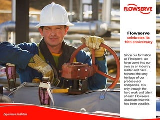 Flowserve   celebrates its 10th anniversary Since our formation as Flowserve, we have come into our own as an industry leader and have honored the long heritage of our predecessor companies. It is  only through the  hard work and talent of each Flowserve Associate that this has been possible. 