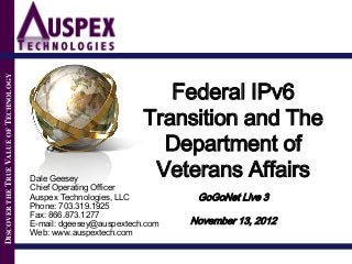 DISCOVER THE TRUE VALUE OF TECHNOLOGY




                                                                     Federal IPv6
                                                                  Transition and The
                                                                    Department of
                                        Dale Geesey
                                                                   Veterans Affairs
                                        Chief Operating Officer
                                        Auspex Technologies, LLC          GoGoNet Live 3
                                        Phone: 703.319.1925
                                        Fax: 866.873.1277
                                        E-mail: dgeesey@auspextech.com   November 13, 2012
                                        Web: www.auspextech.com
 