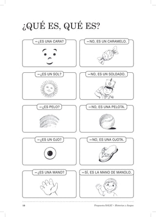 Propuesta DALE! • Historias y Juegos10
¿Qué es, qué es?
—¿ES UNA CARA? —NO, ES UN CARAMELO.
—¿ES UN SOL? —NO, ES UN SOLDADO.
—¿ES PELO? —NO, ES UNA PELOTA.
—¿ES UN OJO? —NO, ES UNA OJOTA.
—¿ES UNA MANO? —SÍ, ES LA MANO DE MANOLO.
 