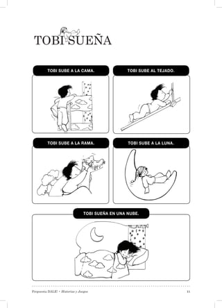 Propuesta DALE! • Historias y Juegos 11
Tobi Sueña
TOBI SUBE A LA CAMA.
TOBI SUBE A LA RAMA.
TOBI SUBE AL TEJADO.
TOBI SUBE A LA LUNA.
TOBI SUEÑA EN UNA NUBE.
 
