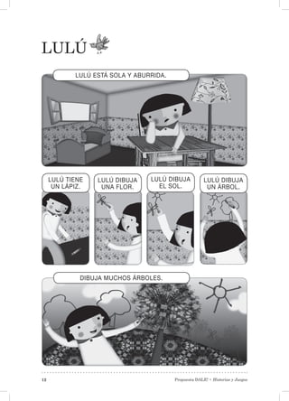 Propuesta DALE! • Historias y Juegos12
LULÚ
LULÚ ESTÁ SOLA Y ABURRIDA.
LULÚ DIBUJA
UNA FLOR.
LULÚ TIENE
UN LÁPIZ.
LULÚ DIBUJA
EL SOL.
LULÚ DIBUJA
UN ÁRBOL.
DIBUJA MUCHOS ÁRBOLES.
 