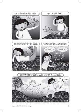 Propuesta DALE! • Historias y Juegos 13
LULÚ DIBUJA UN PÁJARO.
DIBUJA UN GATO Y CONEJO.
DIBUJA UNA RANA.
TAMBIÉN DIBUJA UN CHICO.
LULÚ NO ESTÁ SOLA. LULÚ Y LEO SON AMIGOS.
YO SOY LULÚ YO SOY LEO
 