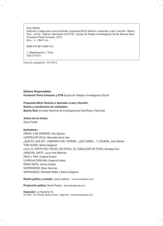 Editores Responsables:
Fundación Perez Companc y ETIS Equipo de Trabajo e Investigación Social
Propuesta DALE! Derecho a Aprender a Leer y Escribir:
Diseño y coordinación de contenidos:
Beatriz Diuk (Consejo Nacional de Investigaciones Científicas y Técnicas)
Autora de los textos:
Diana Torello
Ilustradores:
PIRATA, 8 DE FEBRERO, Pipi Spósito
CAPERUCITA ROJA, Mercedes de la Jara
¿QUÉ ES, QUÉ ES?, LABERINTO DEL TERROR, ¿QUÉ SABÉS…?, COLMOS, Julio Batista
TOBI SUEÑA, Betina Spigariol
LULU, EL PATITO FEO, PECES, DIA DIFICIL, EL CABALLERO DE PLATA, Vanessa Zorn
¡GRACIAS, GATO!, Laura Inés Martínez
PACO y TINA, Eugenia Suárez
LA BRUJA CATALINA, Eugenia Suárez
REINA SOFÍA, Yanina Hualde
SUPERHÉROE, Brian Sánchez
ADIVINANZAS, Elizabeth Mallet y Betina Spigariol
Diseño gráfico y armado: Laura Leibson - www.lauraleibson.com
Producción gráfica: Daniel Feijoó - dani.feijoo@gmail.com
Impresión: La Imprenta Ya
Av. Mitre 1761 Florida, Buenos Aires - Argentina - www.laimprentaya.com
Diuk, Beatriz
Historias y juegos para nuevos lectores: propuesta DALE! derecho a aprender, a leer y escribir / Beatriz
Diuk. - 2a ed. - Beccar: Asociación Civil ETIS - Equipo de Trabajo e Investigación Social; Buenos Aires:
Fundación Perez Companc, 2013.
56 p. : il. ; 29x21 cm.
ISBN 978-987-24881-8-5
1. Alfabetización. I. Título
CDD 374.012
Fecha de catalogación: 19/12/2013
 