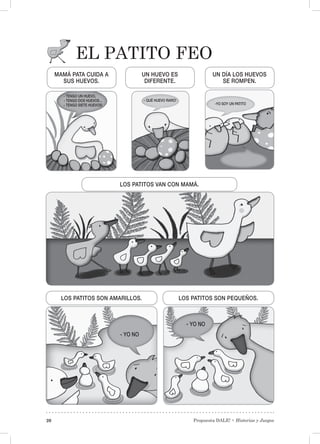 Propuesta DALE! • Historias y Juegos20
EL PATITO FEO
MAMÁ PATA CUIDA A
SUS HUEVOS.
LOS PATITOS SON AMARILLOS. LOS PATITOS SON PEQUEÑOS.
LOS PATITOS VAN CON MAMÁ.
UN HUEVO ES
DIFERENTE.
UN DÍA LOS HUEVOS
SE ROMPEN.
- TENGO UN HUEVO,
- TENGO DOS HUEVOS…
- TENGO SIETE HUEVOS!
- QUÉ HUEVO RARO!
- YO NO
- YO NO
-YO SOY UN PATITO
 
