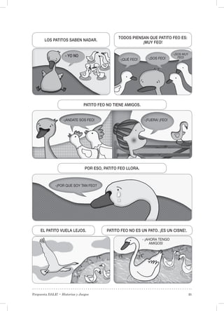 Propuesta DALE! • Historias y Juegos 21
EL PATITO VUELA LEJOS. PATITO FEO NO ES UN PATO. ¡ES UN CISNE!.
PATITO FEO NO TIENE AMIGOS.
POR ESO, PATITO FEO LLORA.
TODOS PIENSAN QUE PATITO FEO ES:
¡MUY FEO!
LOS PATITOS SABEN NADAR.
- YO NO
-¡QUÉ FEO! -¡SOS FEO!
-¡FUERA! ¡FEO!-¡ANDATE SOS FEO!
-¡POR QUE SOY TAN FEO?
-¡SOS MUY
FEO!
- ¡AHORA TENGO
AMIGOS!
 