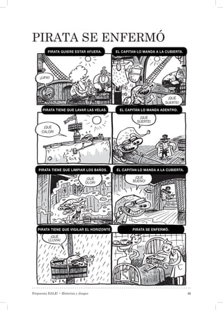 Propuesta DALE! • Historias y Juegos 25
PIRATA SE ENFERMÓ
¡¡UFA!!
¡QUÉ
OLOR!
¡QUÉ
LLUVIA!
¡QUÉ
BUENO!
¡QUÉ
SUERTE!
¡QUÉ
SUERTE!
¡QUÉ
CALOR!
PIRATA QUIERE ESTAR AFUERA. EL CAPITAN LO MANDA A LA CUBIERTA.
PIRATA TIENE QUE LAVAR LAS VELAS. EL CAPITÁN LO MANDA ADENTRO.
PIRATA TIENE QUE LIMPIAR LOS BAÑOS. EL CAPITAN LO MANDA A LA CUBIERTA.
PIRATA TIENE QUE VIGILAR EL HORIZONTE PIRATA SE ENFERMÓ.
 