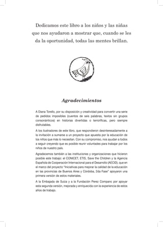 Dedicamos este libro a los niños y las niñas
que nos ayudaron a mostrar que, cuando se les
da la oportunidad, todas las mentes brillan.
Agradecimientos
A Diana Torello, por su disposición y creatividad para convertir una serie
de pedidos imposibles (cuentos de seis palabras, textos sin grupos
consonánticos) en historias divertidas o terroríficas, pero siempre
disfrutables.
A los ilustradores de este libro, que respondieron desinteresadamente a
la invitación a sumarse a un proyecto que apuesta por la educación de
los niños que más lo necesitan. Con su compromiso, nos ayudan a todos
a seguir creyendo que es posible reunir voluntades para trabajar por los
niños de nuestro país.
Agradecemos también a las instituciones y organizaciones que hicieron
posible este trabajo: el CONICET, ETIS, Save the Children y la Agencia
Española de Cooperación Internacional para el Desarrollo (AECID), que en
el marco del proyecto “Iniciativas para mejorar la calidad de la educación
en las provincias de Buenos Aires y Córdoba, 2da Fase” apoyaron una
primera versión de estos materiales.
A la Embajada de Suiza y a la Fundación Perez Companc por apoyar
esta segunda versión, mejorada y enriquecida con la experiencia de estos
años de trabajo.
 