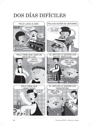 Propuesta DALE! • Historias y Juegos30
DOS DÍAS DIFÍCILES
¡BUENOS
DÍAS!
POLO LLEGA AL BAR. POLO SE OLVIDÓ SU UNIFORME.
UY…¡QUÉ
MACANA!
AL JEFE NO LE GUSTAN LAS
TAZAS ROTAS.
POLO TIENE QUE
LAVAR TAZAS.
AL JEFE NO LE GUSTAN LOS
SACOS RIDÍCULOS.
POLO TIENE QUE USAR UN
SACO DE LUIS.
ESTOY
RIDÍCULO… MMM… ESTE
CHICO NO ME
GUSTA.
¡UY! SE ME
ROMPIÓ
MMM… ESTE
CHICO NO ME
GUSTA.
 