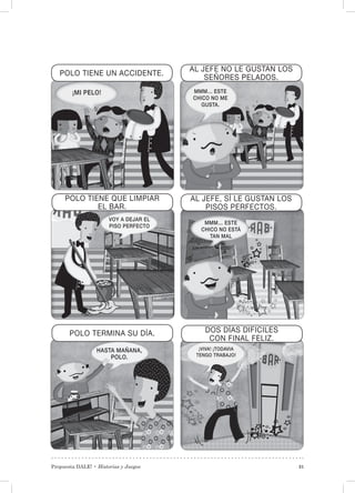 Propuesta DALE! • Historias y Juegos 31
DOS DÍAS DIFICILES
CON FINAL FELIZ.
POLO TERMINA SU DÍA.
AL JEFE, SÍ LE GUSTAN LOS
PISOS PERFECTOS.
POLO TIENE QUE LIMPIAR
EL BAR.
AL JEFE NO LE GUSTAN LOS
SEÑORES PELADOS.
POLO TIENE UN ACCIDENTE.
¡MI PELO! MMM… ESTE
CHICO NO ME
GUSTA.
VOY A DEJAR EL
PISO PERFECTO
MMM… ESTE
CHICO NO ESTÁ
TAN MAL
HASTA MAÑANA,
POLO.
¡VIVA! ¡TODAVIA
TENGO TRABAJO!
 