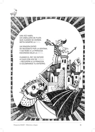 Propuesta DALE! • Historias y Juegos 35
UNA VEZ HABÍA,
UN CABALLERO DE PLATA
QUE CUANDO SE DORMÍA
METÍA SIEMPRE LA PATA.
UN DRAGÓN ENTRÓ
DE INCÓGNITO POR LA VENTANA,
Y ASÍ ROBÓ A LA PRINCESA
ESCONDIDA BAJO LA MESA.
CUANDO EL REY SE ENTERÓ
LE DIJO CON VOZ DE PERRO:
—RECUPERÁ A LA PRINCESA
O CELEBRAMOS TU ENTIERRO.
 