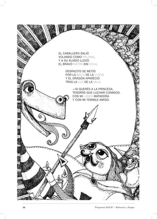 Propuesta DALE! • Historias y Juegos36
EL CABALLERO SALIÓ
VOLANDO COMO PALOMA,
Y A SU ALIADO LLEVÓ:
EL BRAVO RATÓN SIN COLA.
DESPACITO SE METIÓ
POR LA BOCA DE LA CUEVA
Y EL DRAGÓN APARECIÓ
TRAS LA LUZ DE LA VELA.
—SI QUERÉS A LA PRINCESA,
TENDRÁS QUE LUCHAR CONMIGO.
CON MI LANZA MATADORA
Y CON MI TEMIBLE AMIGO.
 