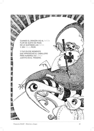 Propuesta DALE! • Historias y Juegos 37
CUANDO EL DRAGÓN VIO AL RATÓN
FLOR DE SUSTO SE PEGÓ.
NO LE GUSTABAN LAS RATAS
Y, SIN COLA, PEOR.
Y FUE EN ESE MOMENTO
QUE APROVECHÓ EL CABALLERO
PARA HUNDIRLE SU LANZA
JUSTITO EN EL TRASERO.
 