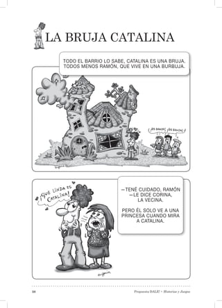 Propuesta DALE! • Historias y Juegos38
La bruja Catalina
TODO EL BARRIO LO SABE, CATALINA ES UNA BRUJA.
TODOS MENOS RAMÓN, QUE VIVE EN UNA BURBUJA.
—TENÉ CUIDADO, RAMÓN
—LE DICE CORINA,
LA VECINA.
PERO ÉL SOLO VE A UNA
PRINCESA CUANDO MIRA
A CATALINA.
 